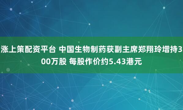 涨上策配资平台 中国生物制药获副主席郑翔玲增持300万股 每股作价约5.43港元