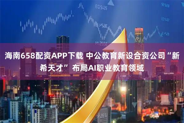 海南658配资APP下载 中公教育新设合资公司“新希天才” 布局AI职业教育领域