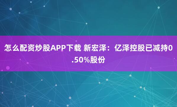 怎么配资炒股APP下载 新宏泽：亿泽控股已减持0.50%股份