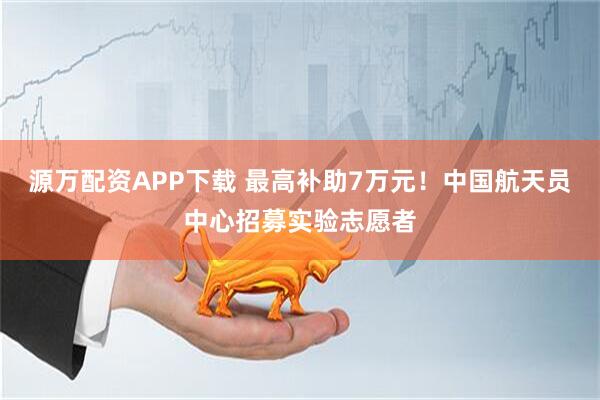 源万配资APP下载 最高补助7万元！中国航天员中心招募实验志愿者